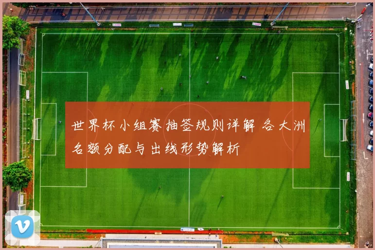 世界杯小组赛抽签规则详解 各大洲名额分配与出线形势解析