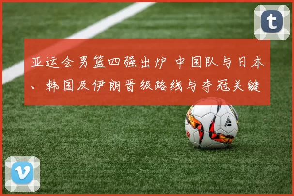 亚运会男篮四强出炉 中国队与日本、韩国及伊朗晋级路线与夺冠关键因素