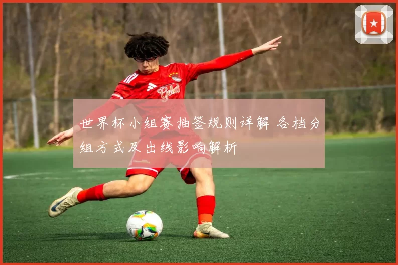 世界杯小组赛抽签规则详解 各档分组方式及出线影响解析