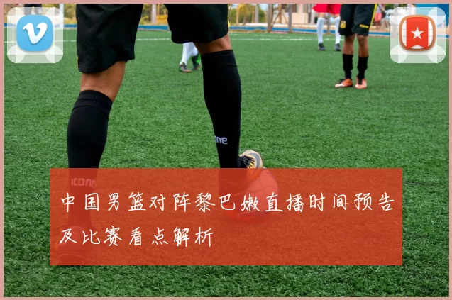 中国男篮对阵黎巴嫩直播时间预告及比赛看点解析