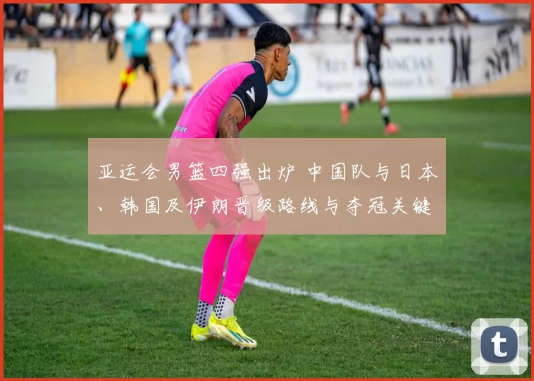 亚运会男篮四强出炉 中国队与日本、韩国及伊朗晋级路线与夺冠关键因素