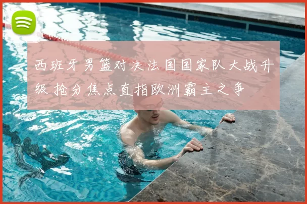 西班牙男篮对决法国国家队大战升级 抢分焦点直指欧洲霸主之争