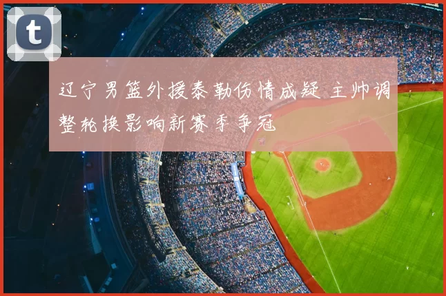 辽宁男篮外援泰勒伤情成疑 主帅调整轮换影响新赛季争冠