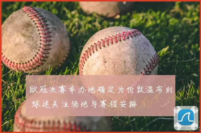 欧冠决赛举办地确定为伦敦温布利 球迷关注场地与赛程安排