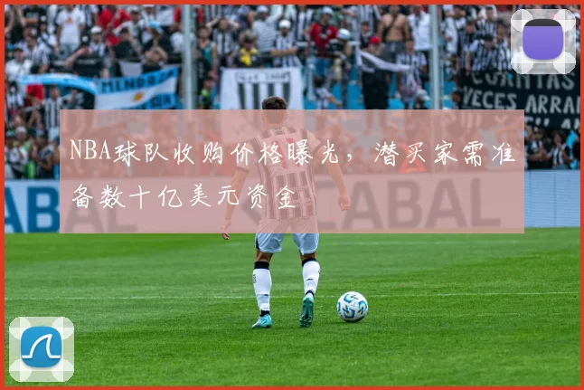 NBA球队收购价格曝光，潜买家需准备数十亿美元资金