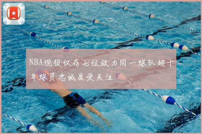NBA现役仅存七位效力同一球队超十年球员忠诚度受关注