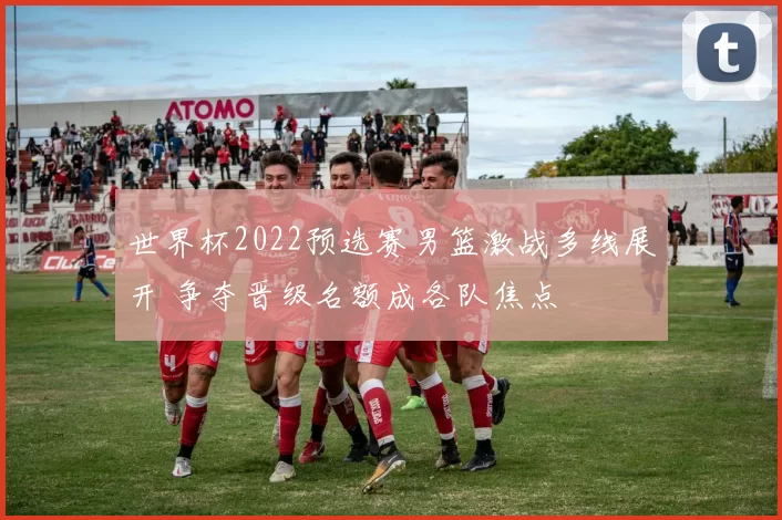 世界杯2022预选赛男篮激战多线展开 争夺晋级名额成各队焦点