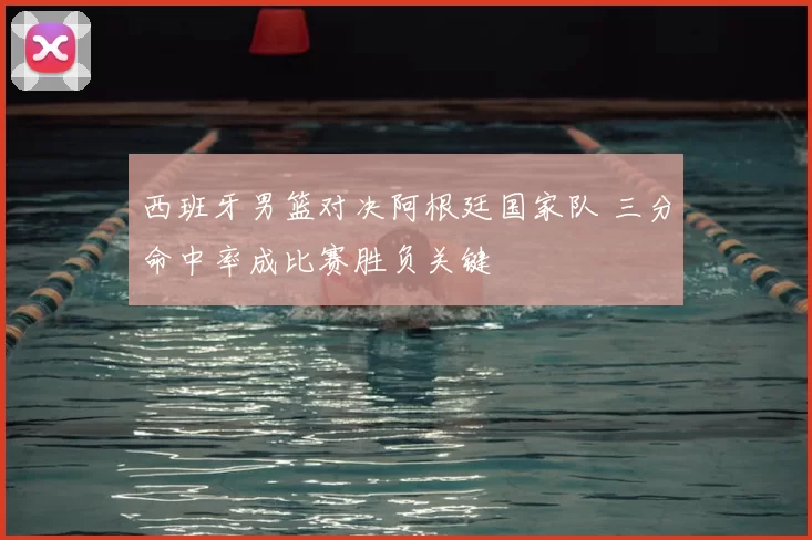 西班牙男篮对决阿根廷国家队 三分命中率成比赛胜负关键