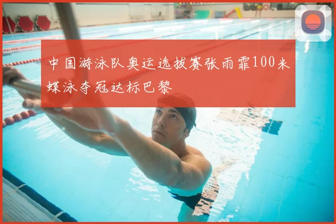 中国游泳队奥运选拔赛张雨霏100米蝶泳夺冠达标巴黎
