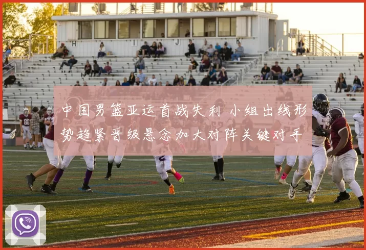 中国男篮亚运首战失利 小组出线形势趋紧晋级悬念加大对阵关键对手成焦点