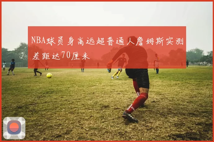 NBA球员身高远超普通人詹姆斯实测差距达70厘米