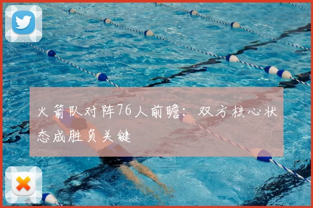 火箭队对阵76人前瞻:双方核心状态成胜负关键