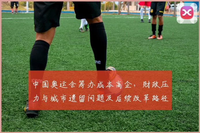 中国奥运会筹办成本高企，财政压力与城市遗留问题及后续改革路径