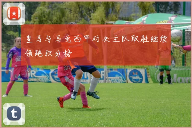 皇马与马竞西甲对决主队取胜继续领跑积分榜