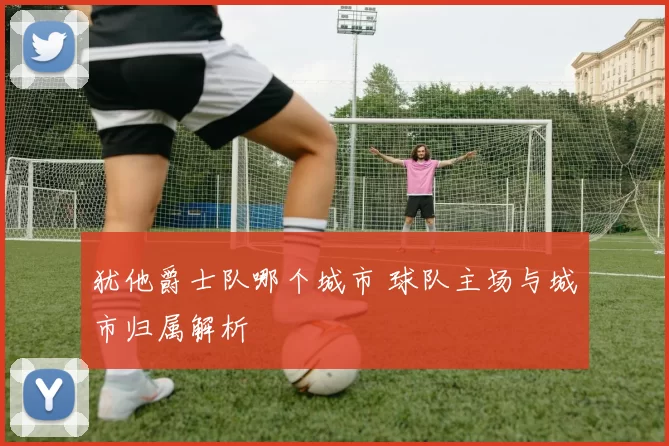 犹他爵士队哪个城市 球队主场与城市归属解析