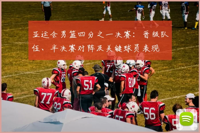 亚运会男篮四分之一决赛：晋级队伍、半决赛对阵及关键球员表现