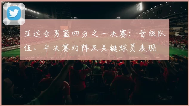 亚运会男篮四分之一决赛：晋级队伍、半决赛对阵及关键球员表现