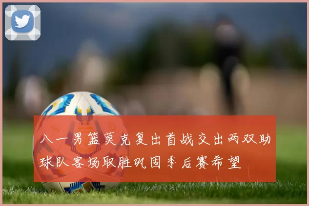 八一男篮莫克复出首战交出两双助球队客场取胜巩固季后赛希望