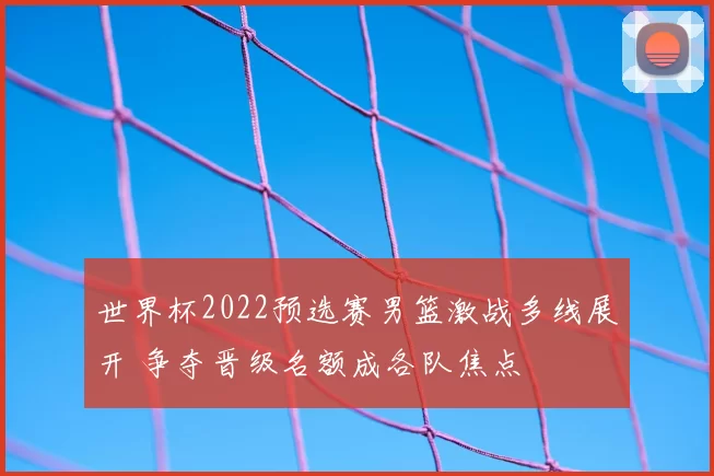 世界杯2022预选赛男篮激战多线展开 争夺晋级名额成各队焦点