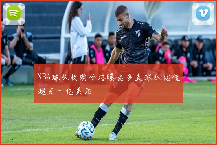 NBA球队收购价格曝光多支球队估值超五十亿美元