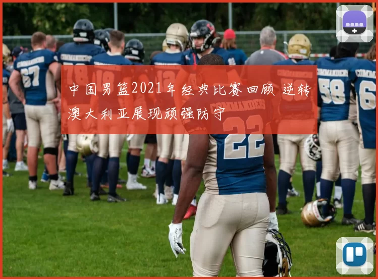 中国男篮2021年经典比赛回顾 逆转澳大利亚展现顽强防守