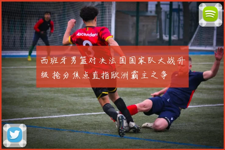 西班牙男篮对决法国国家队大战升级 抢分焦点直指欧洲霸主之争