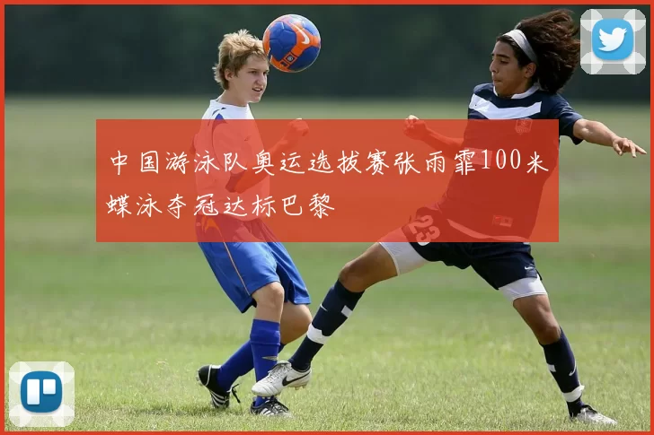 中国游泳队奥运选拔赛张雨霏100米蝶泳夺冠达标巴黎