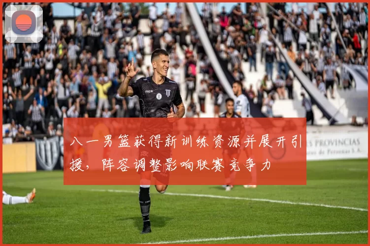 八一男篮获得新训练资源并展开引援,阵容调整影响联赛竞争力