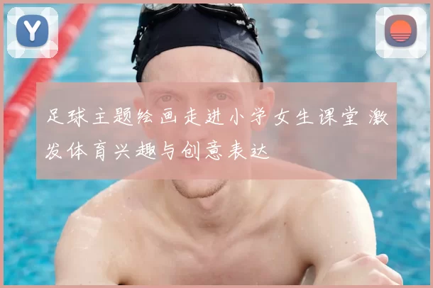 足球主题绘画走进小学女生课堂 激发体育兴趣与创意表达