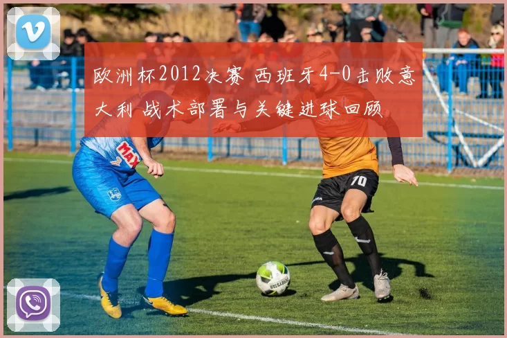 欧洲杯2012决赛 西班牙4-0击败意大利 战术部署与关键进球回顾