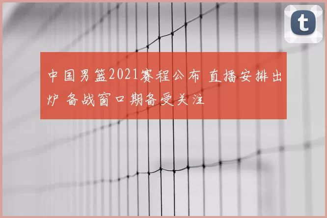 中国男篮2021赛程公布 直播安排出炉 备战窗口期备受关注