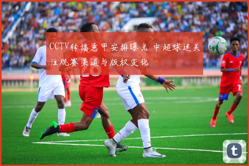 CCTV转播意甲安排曝光 中超球迷关注观赛渠道与版权变化