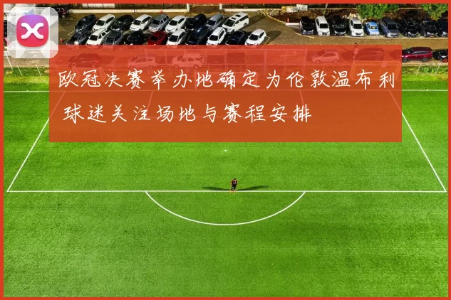 欧冠决赛举办地确定为伦敦温布利 球迷关注场地与赛程安排