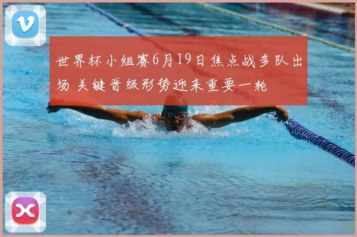 世界杯小组赛6月19日焦点战多队出场 关键晋级形势迎来重要一轮