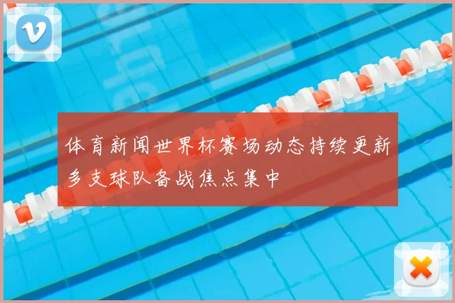 体育新闻世界杯赛场动态持续更新多支球队备战焦点集中