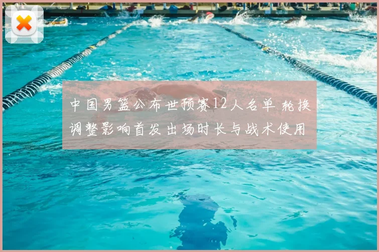 中国男篮公布世预赛12人名单 轮换调整影响首发出场时长与战术使用
