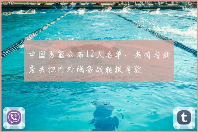 中国男篮公布12人名单，老将与新秀共担内外线备战轮换考验