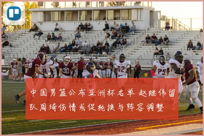 中国男篮公布亚洲杯名单 赵继伟留队周琦伤情或促轮换与阵容调整