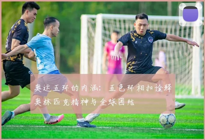 奥运五环的内涵:五色环相扣诠释奥林匹克精神与全球团结