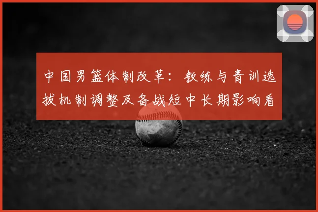 中国男篮体制改革：教练与青训选拔机制调整及备战短中长期影响看点
