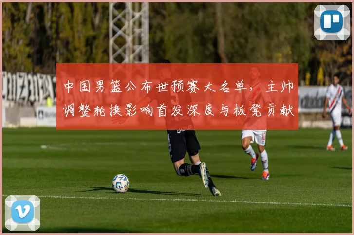 中国男篮公布世预赛大名单，主帅调整轮换影响首发深度与板凳贡献