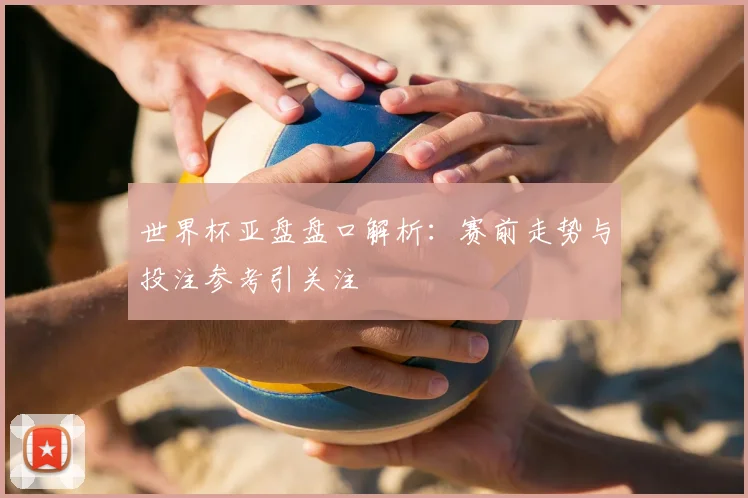 世界杯亚盘盘口解析:赛前走势与投注参考引关注