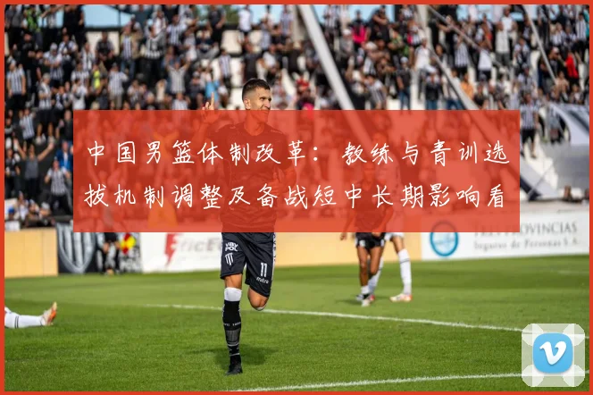 中国男篮体制改革：教练与青训选拔机制调整及备战短中长期影响看点